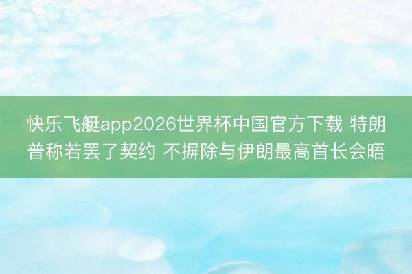 快乐飞艇app2026世界杯中国官方下载 特朗普称若罢了契约 不摒除与伊朗最高首长会晤