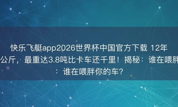快乐飞艇app2026世界杯中国官方下载 12年狂增400公斤，最重达3.8吨比卡车还千里！揭秘：谁在喂胖你的车？