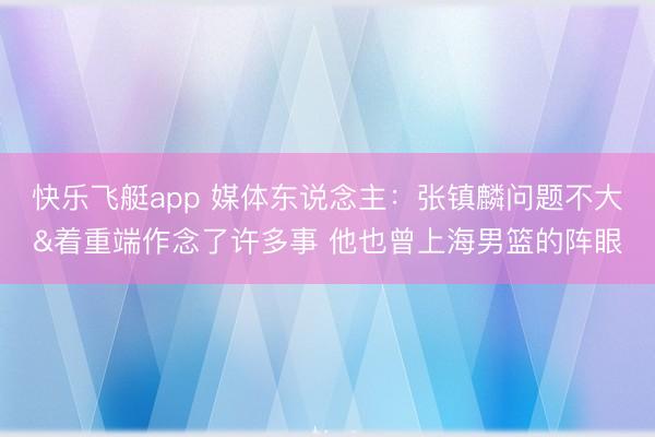 快乐飞艇app 媒体东说念主:张镇麟问题不大&着重端作念了许多事 他也曾上海男篮的阵眼