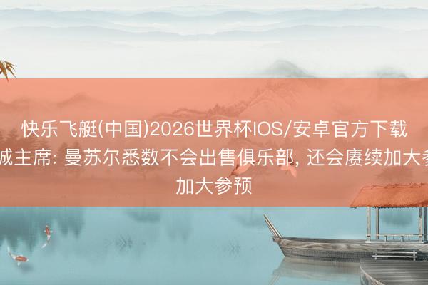 快乐飞艇(中国)2026世界杯IOS/安卓官方下载 曼城主席: 曼苏尔悉数不会出售俱乐部, 还会赓续加大参预