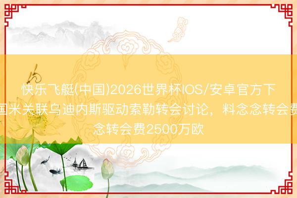 快乐飞艇(中国)2026世界杯IOS/安卓官方下载 皆体：国米关联乌迪内斯驱动索勒转会讨论，料念念转会费2500万欧