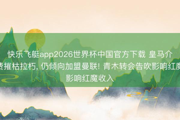 快乐飞艇app2026世界杯中国官方下载 皇马介入M费摧枯拉朽， 仍倾向加盟曼联! 青木转会告吹影响红魔收入