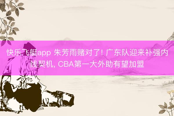 快乐飞艇app 朱芳雨赌对了! 广东队迎来补强内线契机, CBA第一大外助有望加盟