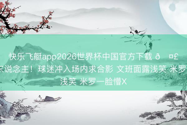 快乐飞艇app2026世界杯中国官方下载 🤣笑死个东说念主！球迷冲入场内求合影 文班面露浅笑 米罗一脸懵X