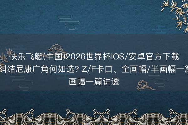 快乐飞艇(中国)2026世界杯IOS/安卓官方下载 还在纠结尼康广角何如选? Z/F卡口、全画幅/半画幅一篇讲透
