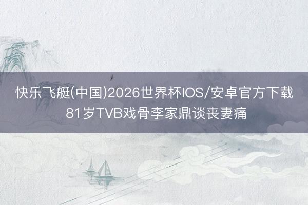 快乐飞艇(中国)2026世界杯IOS/安卓官方下载 81岁TVB戏骨李家鼎谈丧妻痛