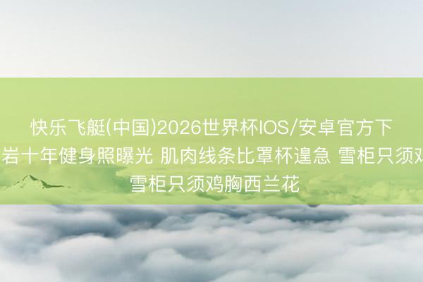 快乐飞艇(中国)2026世界杯IOS/安卓官方下载 45岁柳岩十年健身照曝光 肌肉线条比罩杯遑急 雪柜只须鸡胸西兰花