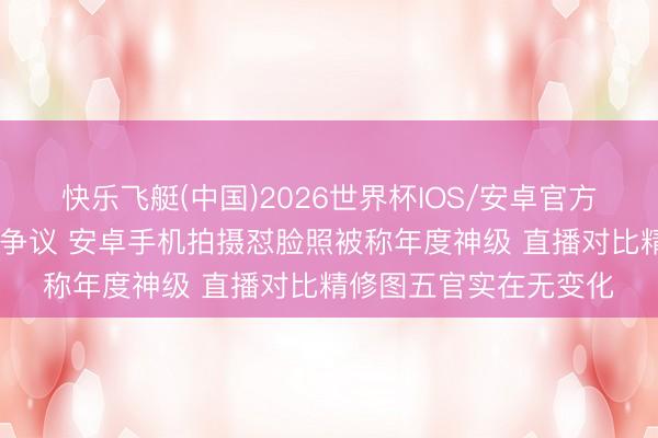 快乐飞艇(中国)2026世界杯IOS/安卓官方下载 鞠婧祎生图再引争议 安卓手机拍摄怼脸照被称年度神级 直播对比精修图五官实在无变化