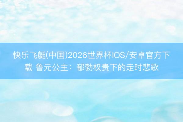 快乐飞艇(中国)2026世界杯IOS/安卓官方下载 鲁元公主：郁勃权贵下的走时悲歌