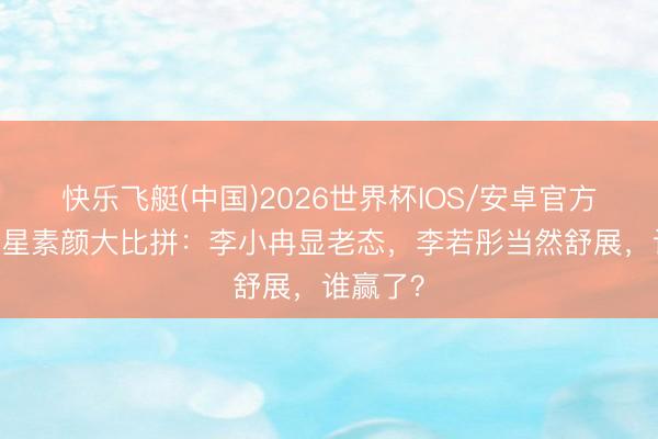 快乐飞艇(中国)2026世界杯IOS/安卓官方下载 女星素颜大比拼：李小冉显老态，李若彤当然舒展，谁赢了？