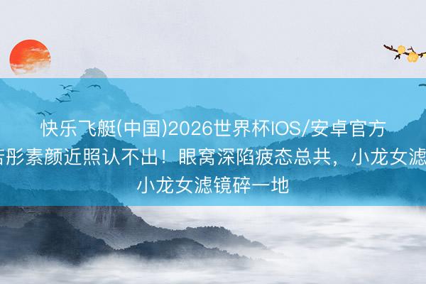 快乐飞艇(中国)2026世界杯IOS/安卓官方下载 李若彤素颜近照认不出！眼窝深陷疲态总共，小龙女滤镜碎一地