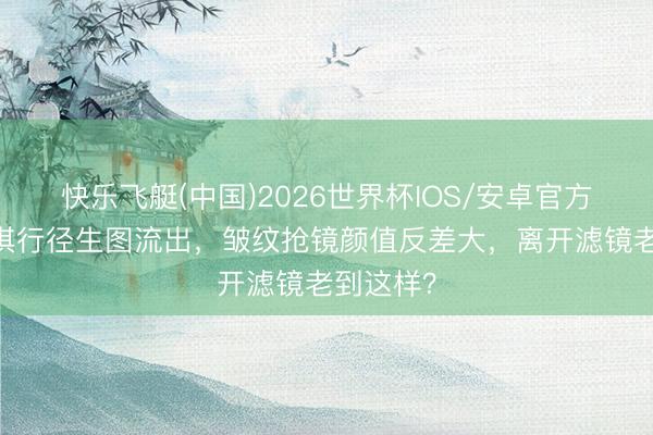 快乐飞艇(中国)2026世界杯IOS/安卓官方下载 舒淇行径生图流出，皱纹抢镜颜值反差大，离开滤镜老到这样？