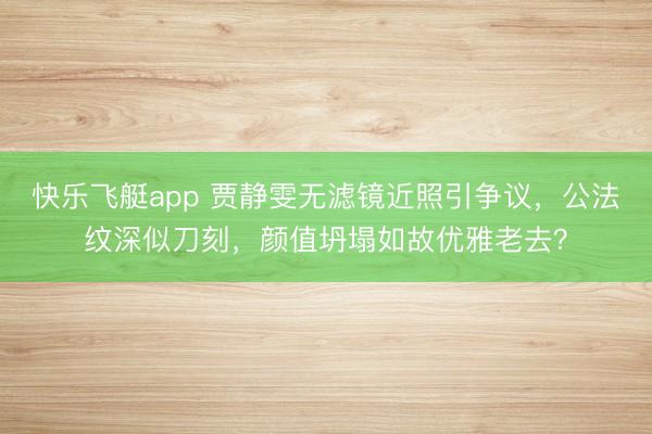 快乐飞艇app 贾静雯无滤镜近照引争议，公法纹深似刀刻，颜值坍塌如故优雅老去？