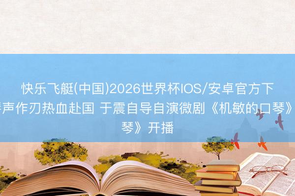 快乐飞艇(中国)2026世界杯IOS/安卓官方下载 琴声作刃热血赴国 于震自导自演微剧《机敏的口琴》开播