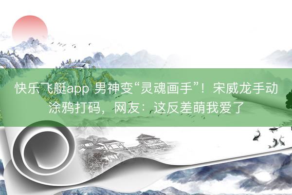 快乐飞艇app 男神变“灵魂画手”！宋威龙手动涂鸦打码，网友：这反差萌我爱了
