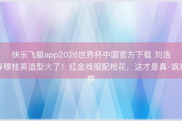快乐飞艇app2026世界杯中国官方下载 刘浩存穆桂英造型火了！红金戏服配枪花，这才是真·飒爽
