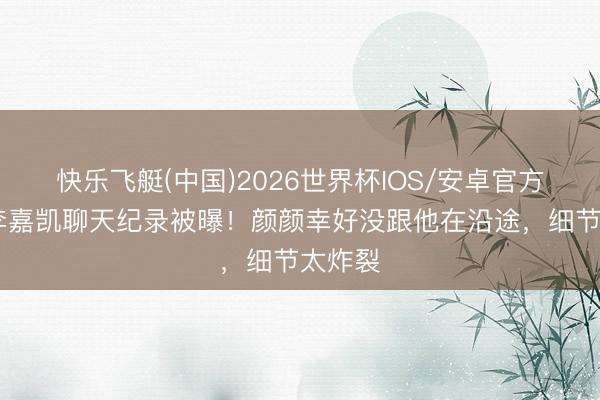 快乐飞艇(中国)2026世界杯IOS/安卓官方下载 李嘉凯聊天纪录被曝！颜颜幸好没跟他在沿途，细节太炸裂