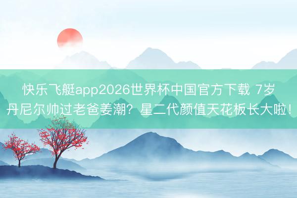 快乐飞艇app2026世界杯中国官方下载 7岁丹尼尔帅过老爸姜潮？星二代颜值天花板长大啦！