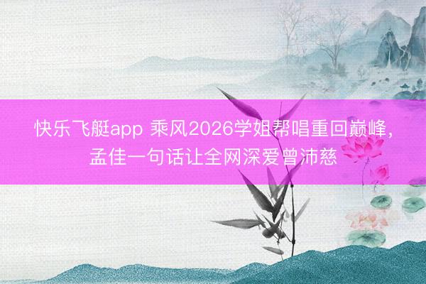 快乐飞艇app 乘风2026学姐帮唱重回巅峰，孟佳一句话让全网深爱曾沛慈