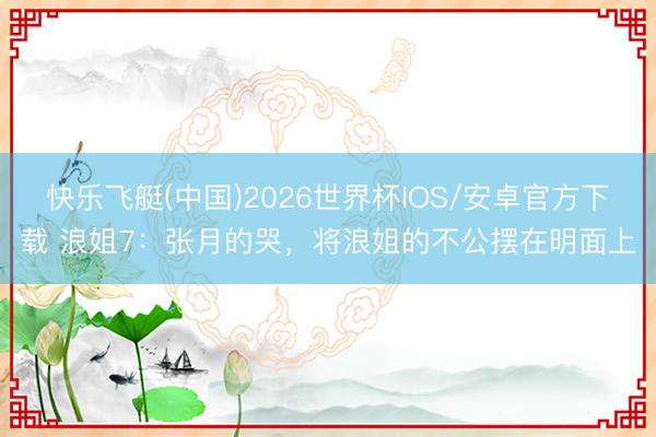 快乐飞艇(中国)2026世界杯IOS/安卓官方下载 浪姐7：张月的哭，将浪姐的不公摆在明面上