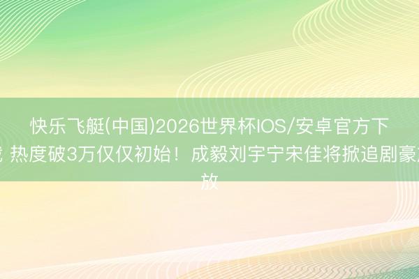快乐飞艇(中国)2026世界杯IOS/安卓官方下载 热度破3万仅仅初始！成毅刘宇宁宋佳将掀追剧豪放