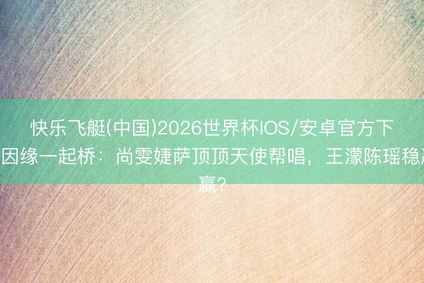 快乐飞艇(中国)2026世界杯IOS/安卓官方下载 因缘一起桥：尚雯婕萨顶顶天使帮唱，王濛陈瑶稳赢？