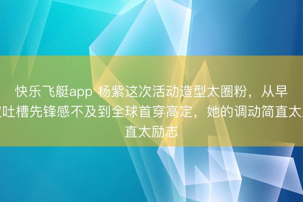 快乐飞艇app 杨紫这次活动造型太圈粉，从早年被吐槽先锋感不及到全球首穿高定，她的调动简直太励志