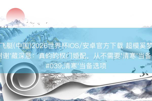 快乐飞艇(中国)2026世界杯IOS/安卓官方下载 超模奚梦瑶哭诉'谢谢'藏深意：真的的权门婚配，从不需要'清寒'当备选项