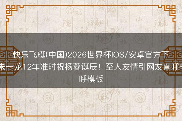 快乐飞艇(中国)2026世界杯IOS/安卓官方下载 朱一龙12年准时祝杨蓉诞辰!至人友情引网友直呼模板