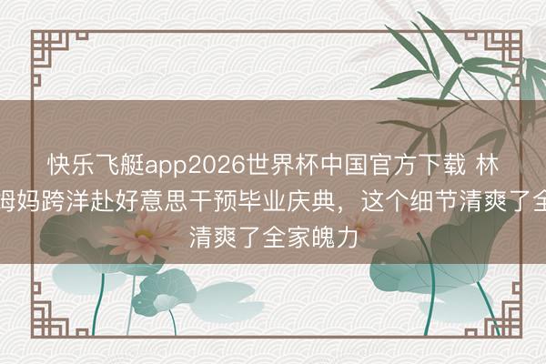 快乐飞艇app2026世界杯中国官方下载 林俊杰带姆妈跨洋赴好意思干预毕业庆典，这个细节清爽了全家魄力
