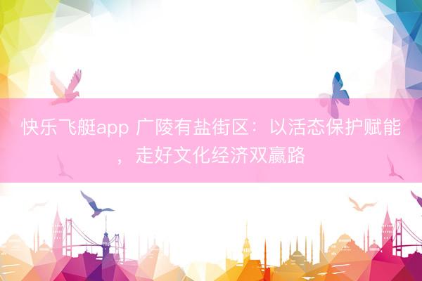 快乐飞艇app 广陵有盐街区：以活态保护赋能，走好文化经济双赢路