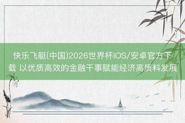 快乐飞艇(中国)2026世界杯IOS/安卓官方下载 以优质高效的金融干事赋能经济高质料发展