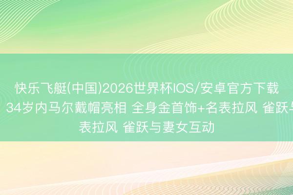 快乐飞艇(中国)2026世界杯IOS/安卓官方下载 因伤缺战! 34岁内马尔戴帽亮相 全身金首饰+名表拉风 雀跃与妻女互动