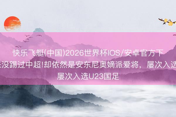 快乐飞艇(中国)2026世界杯IOS/安卓官方下载 他从来没踢过中超!却依然是安东尼奥嫡派爱将，屡次入选U23国足