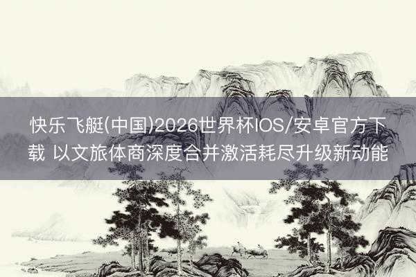 快乐飞艇(中国)2026世界杯IOS/安卓官方下载 以文旅体商深度合并激活耗尽升级新动能
