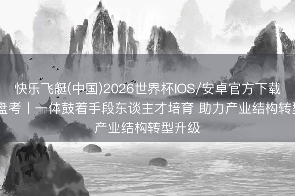 快乐飞艇(中国)2026世界杯IOS/安卓官方下载 责任盘考丨一体鼓着手段东谈主才培育 助力产业结构转型升级