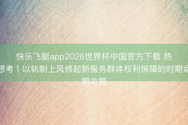 快乐飞艇app2026世界杯中国官方下载 热门想考丨以轨制上风修起新服务群体权利保障的时期命题