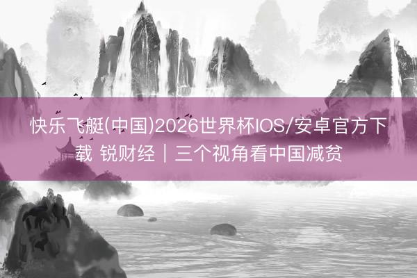 快乐飞艇(中国)2026世界杯IOS/安卓官方下载 锐财经｜三个视角看中国减贫