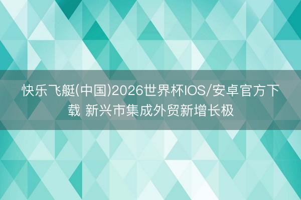 快乐飞艇(中国)2026世界杯IOS/安卓官方下载 新兴市集成外贸新增长极