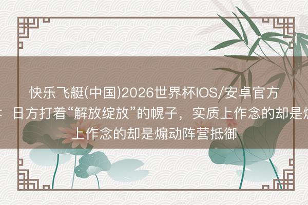 快乐飞艇(中国)2026世界杯IOS/安卓官方下载 酬酢部：日方打着“解放绽放”的幌子，实质上作念的却是煽动阵营抵御