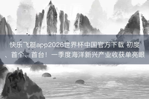 快乐飞艇app2026世界杯中国官方下载 初度、首个、首台！一季度海洋新兴产业收获单亮眼