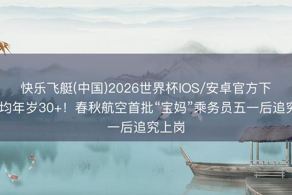 快乐飞艇(中国)2026世界杯IOS/安卓官方下载 平均年岁30+！春秋航空首批“宝妈”乘务员五一后追究上岗