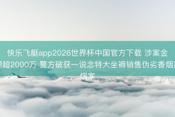 快乐飞艇app2026世界杯中国官方下载 涉案金额超2000万 警方破获一说念特大坐褥销售伪劣香烟案