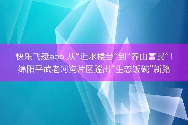 快乐飞艇app 从“近水楼台”到“养山富民”！绵阳平武老河沟片区蹚出“生态饭碗”新路