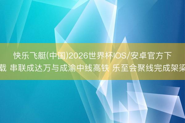 快乐飞艇(中国)2026世界杯IOS/安卓官方下载 串联成达万与成渝中线高铁 乐至会聚线完成架梁