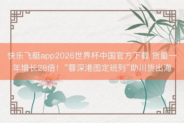 快乐飞艇app2026世界杯中国官方下载 货量一年增长28倍!“蓉深港图定班列”助川货出海