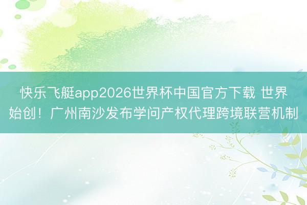 快乐飞艇app2026世界杯中国官方下载 世界始创！广州南沙发布学问产权代理跨境联营机制