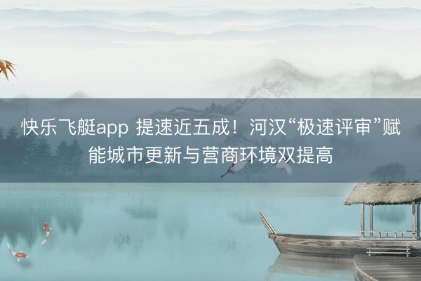快乐飞艇app 提速近五成!河汉“极速评审”赋能城市更新与营商环境双提高