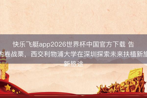 快乐飞艇app2026世界杯中国官方下载 告别内卷战栗，西交利物浦大学在深圳探索未来扶植新旅途