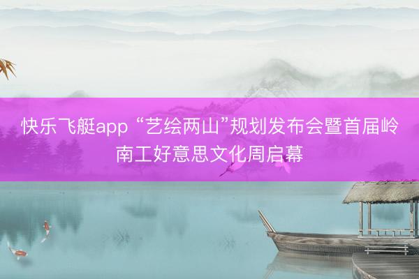 快乐飞艇app “艺绘两山”规划发布会暨首届岭南工好意思文化周启幕